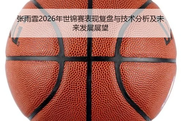 张雨霏2026年世锦赛表现复盘与技术分析及未来发展展望